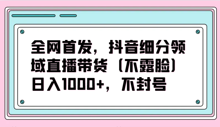 全网首发,抖音细分领域直播带货(不露脸)项目,日入1000+,不封号-柚子网创