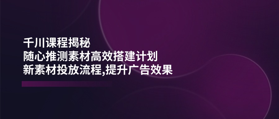 (14317期)千川课程揭秘:随心推测素材高效搭建计划,新素材投放流程,提升广告效果-柚子网创